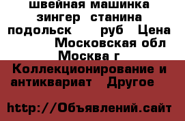 швейная машинка зингер  станина подольск  1500руб › Цена ­ 1 500 - Московская обл., Москва г. Коллекционирование и антиквариат » Другое   